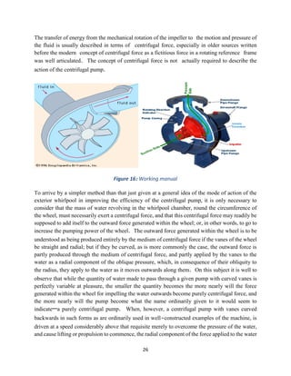 26
The transfer of energy from the mechanical rotation of the impeller to the motion and pressure of
the fluid is usually described in terms of centrifugal force, especially in older sources written
before the modern concept of centrifugal force as a fictitious force in a rotating reference frame
was well articulated. The concept of centrifugal force is not actually required to describe the
action of the centrifugal pump.
Figure 16: Working manual
To arrive by a simpler method than that just given at a general idea of the mode of action of the
exterior whirlpool in improving the efficiency of the centrifugal pump, it is only necessary to
consider that the mass of water revolving in the whirlpool chamber, round the circumference of
the wheel, must necessarily exert a centrifugal force, and that this centrifugal force may readily be
supposed to add itself to the outward force generated within the wheel; or, in other words, to go to
increase the pumping power of the wheel. The outward force generated within the wheel is to be
understood as being produced entirely by the medium of centrifugal force if the vanes of the wheel
be straight and radial; but if they be curved, as is more commonly the case, the outward force is
partly produced through the medium of centrifugal force, and partly applied by the vanes to the
water as a radial component of the oblique pressure, which, in consequence of their obliquity to
the radius, they apply to the water as it moves outwards along them. On this subject it is well to
observe that while the quantity of water made to pass through a given pump with curved vanes is
perfectly variable at pleasure, the smaller the quantity becomes the more nearly will the force
generated within the wheel for impelling the water outwards become purely centrifugal force, and
the more nearly will the pump become what the name ordinarily given to it would seem to
indicate—a purely centrifugal pump. When, however, a centrifugal pump with vanes curved
backwards in such forms as are ordinarily used in well-constructed examples of the machine, is
driven at a speed considerably above that requisite merely to overcome the pressure of the water,
and cause lifting or propulsion to commence, the radial component of the force applied to the water
 