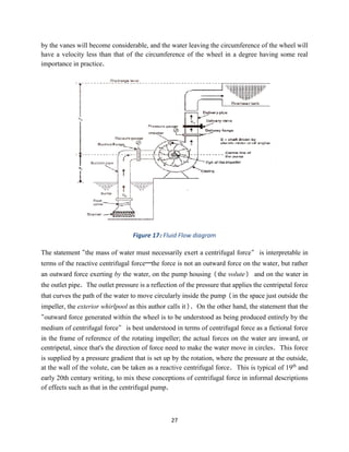 27
by the vanes will become considerable, and the water leaving the circumference of the wheel will
have a velocity less than that of the circumference of the wheel in a degree having some real
importance in practice.
Figure 17: Fluid Flow diagram
The statement "the mass of water must necessarily exert a centrifugal force" is interpretable in
terms of the reactive centrifugal force—the force is not an outward force on the water, but rather
an outward force exerting by the water, on the pump housing (the volute) and on the water in
the outlet pipe. The outlet pressure is a reflection of the pressure that applies the centripetal force
that curves the path of the water to move circularly inside the pump (in the space just outside the
impeller, the exterior whirlpool as this author calls it). On the other hand, the statement that the
"outward force generated within the wheel is to be understood as being produced entirely by the
medium of centrifugal force" is best understood in terms of centrifugal force as a fictional force
in the frame of reference of the rotating impeller; the actual forces on the water are inward, or
centripetal, since that's the direction of force need to make the water move in circles. This force
is supplied by a pressure gradient that is set up by the rotation, where the pressure at the outside,
at the wall of the volute, can be taken as a reactive centrifugal force. This is typical of 19th
and
early 20th century writing, to mix these conceptions of centrifugal force in informal descriptions
of effects such as that in the centrifugal pump.
 