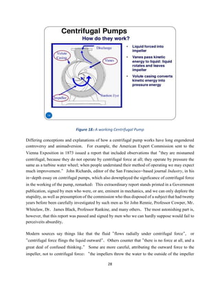 28
Figure 18: A working Centrifugal Pump
Differing conceptions and explanations of how a centrifugal pump works have long engendered
controversy and animadversion. For example, the American Expert Commission sent to the
Vienna Exposition in 1873 issued a report that included observations that "they are misnamed
centrifugal, because they do not operate by centrifugal force at all; they operate by pressure the
same as a turbine water wheel; when people understand their method of operating we may expect
much improvement." John Richards, editor of the San Francisco-based journal Industry, in his
in-depth essay on centrifugal pumps, which also downplayed the signficance of centrifugal force
in the working of the pump, remarked: This extraordinary report stands printed in a Government
publication, signed by men who were, or are, eminent in mechanics, and we can only deplore the
stupidity, as well as presumption of the commission who thus disposed of a subject that had twenty
years before been carefully investigated by such men as Sir John Rennie, Professor Cowper, Mr.
Whitelaw, Dr. James Black, Professor Rankine, and many others. The most astonishing part is,
however, that this report was passed and signed by men who we can hardly suppose would fail to
perceiveits absurdity.
Modern sources say things like that the fluid "flows radially under centrifugal force", or
"centrifugal force flings the liquid outward". Others counter that "there is no force at all, and a
great deal of confused thinking." Some are more careful, attributing the outward force to the
impeller, not to centrifugal force: "the impellers throw the water to the outside of the impeller
 