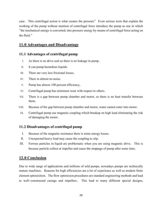 29
case. This centrifugal action is what creates the pressure" Even serious texts that explain the
working of the pump without mention of centrifugal force introduce the pump as one in which
"the mechanical energy is converted, into pressure energy by means of centrifugal force acting on
the fluid."
11.0 Advantages and Disadvantage
11.1 Advantages of centrifugal pump
I. As there is no drive seal so there is no leakage in pump.
II. It can pump hazardous liquids.
III. There are very less frictional losses.
IV. There in almost no noise.
V. Pump has almost 100 percent efficiency.
VI. Centrifugal pump has minimum wear with respect to others.
VII. There is a gap between pump chamber and motor, so there is no heat transfer between
them.
VIII. Because of the gap between pump chamber and motor, water cannot enter into motor.
IX. Centrifugal pump use magnetic coupling which breakup on high load eliminating the risk
of damaging the motor.
11.2 Disadvantages of centrifugal pump
I. Because of the magnetic resistance there is some energy losses.
II. Unexpected heavy load may cause the coupling to slip.
III. Ferrous particles in liquid are problematic when you are using magnetic drive. This is
because particle collect at impeller and cause the stoppage of pump after some time.
12.0 Conclusion
Due to wide range of applications and millions of sold pumps, nowadays pumps are technically
mature machines. Reasons for high efficiencies are a lot of experience as well as modern finite
element optimisition. The flow optimision procedures are standard engineering methods and lead
to well-constructed casings and impellers. This lead to many different special designs,
 