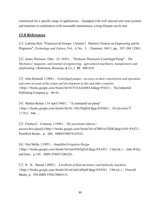30
constructed for a specific range of applications. Equipped with well selected anti wear systems
and materials in combination with reasonable maintenance, a long lifespan can be met.
13.0 References
[1] Ladislao Reti, “Francesco di Giorgio (Armani) Martini's Treatise on Engineering and Its
Plagiarists”, Technology and Culture, Vol. 4, No. 3. (Summer, 1963), pp. 287-298 (290)
[2] James Thomson (Dec. 23, 1859). "Professor Thomson's Centrifugal Pump". The
Mechanics' magazine, and journal of engineering, agricultural machinery, manufactures and
shipbuilding (Robertson, Brooman, & Co.) II: 408–410.
[3] John Richards (1894). Centrifugal pumps: an essay on their construction and operation,
and some account of the origin and development in this and other countries
(http://books.google.com/books?id=013VAAAAMAAJ&pg=PA41). The Industrial
Publishing Company.p. 40–41.
[4] Markus Reiner (14 April 1960). "A centripetal air pump"
(http://books.google.com/books?id=9x-5Nx7OqHoC&pg=PA946). NewScientist 7
(178): 946. .
[5] Charles F. Conaway (1999). The petroleum industry:
anontechnicalguide(http://books.google.com/books?id=sJ7BO1cCD20C&pg=SA8-PA52).
PennWell Books. p. 200. ISBN9780878147632.
[6] Pete Melby (1995). Simplified Irrigation Design
(http://books.google.com/books?id=raxr9AbTgFwC&pg=PA145) (2nd ed.). John Wiley
and Sons. p.145. ISBN 9780471286226.
[7] R. K. Bansal (2005). A textbook of fluid mechanics and hydraulic machines
(http://books.google.com/books?id=nCnifcUdNp4C&pg=PA938) (9th ed.). Firewall
Media. p. 938.ISBN 9788170083115.
 