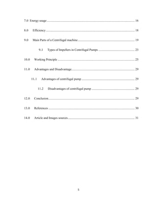 5
7.0 Energy usage .................................................................................................................. 16
8.0 Efficiency ................................................................................................................... 18
9.0 Main Parts of a Centrifugal machine.......................................................................... 19
9.1 Types of Impellers in Centrifugal Pumps ............................................... 23
10.0 Working Principle .................................................................................................... 25
11.0 Advantages and Disadvantage.................................................................................. 29
11.1 Advantages of centrifugal pump ..................................................................... 29
11.2 Disadvantages of centrifugal pump ........................................................ 29
12.0 Conclusion................................................................................................................ 29
13.0 References ................................................................................................................ 30
14.0 Article and Images sources....................................................................................... 31
 