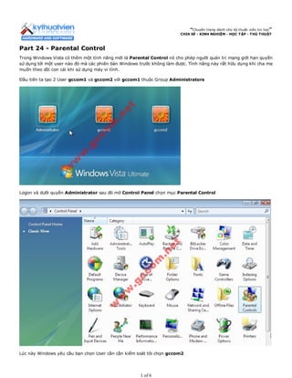 “Chuyên trang dành cho kỹ thuật viên tin học”
CHIA SẺ - KINH NGHIỆM - HỌC TẬP - THỦ THUẬT
Part 24 - Parental Control
Trong Windows Vista có thêm một tính năng mới là Parental Control nó cho phép người quản trị mạng giới hạn quyền
sử dụng tới một user nào đó mà các phiên bản Windows trước không làm được. Tính năng này rất hữu dụng khi cha mẹ
muốn theo dõi con cái khi sử dụng máy vi tính.
Đầu tiên ta tạo 2 User gccom1 và gccom2 với gccom1 thuộc Group Administrators
Logon và dưới quyền Administrator sau đó mở Control Panel chọn mục Parental Control
Lúc này Windows yêu cầu bạn chọn User cần cần kiểm soát tôi chọn gccom2
1 of 6
 
