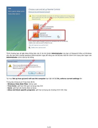 Thỉnh thoảng bạn sẽ gặp bảng thông báo này lý do tài khoản Administrator của bạn có Password trắng và Windows
yêu cầu bạn phải change password Administrator ngay để nâng cao chế độ bảo mật lên tránh tình trạng user logon vào
Administrator chỉnh sửa lại hệ thống
Tại mục Set up how gccom2 will use the computer bạn bật chế độ On, enforce current settings lên
Trong này chúng ta có 4 lựa chọn đó là:
- Windows Vista Web Filter: bộ lọc web
- Time limits: giới hạn thời gian sử dụng máy tính
- Game: giới hạn các Game được sử dụng
- Allow and block specific programs: giới hạn sử dụng các chương trình trên máy
2 of 6
 