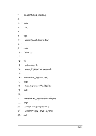 Hal. 3
1
2
3
4
5
6
7
8
9
10
11
12
13
14
15
16
17
18
19
20
21
22
23
24
25
program hitung_lingkaran;
uses
crt;
type
warna=(merah, kuning, biru);
const
PI=3.14;
var
jari2:integer=7;
warna_lingkaran:warna=merah;
function luas_lingkaran:real;
begin
luas_lingkaran:=PI*jari2*jari2;
end;
procedure kel_lingkaran(jari2:integer);
begin
write('Keliling Lingkaran = ');
writeln(PI*(jari2+jari2):4:2, ' cm');
end;
 