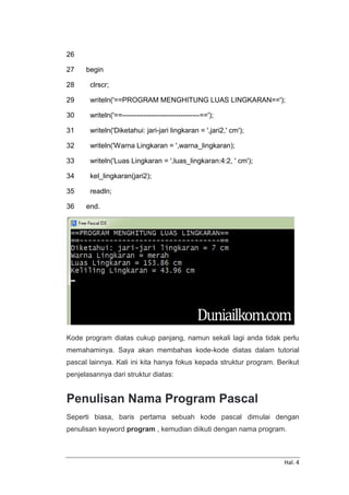 Hal. 4
26
27
28
29
30
31
32
33
34
35
36
begin
clrscr;
writeln('==PROGRAM MENGHITUNG LUAS LINGKARAN==');
writeln('==---------------------------------==');
writeln('Diketahui: jari-jari lingkaran = ',jari2,' cm');
writeln('Warna Lingkaran = ',warna_lingkaran);
writeln('Luas Lingkaran = ',luas_lingkaran:4:2, ' cm');
kel_lingkaran(jari2);
readln;
end.
Kode program diatas cukup panjang, namun sekali lagi anda tidak perlu
memahaminya. Saya akan membahas kode-kode diatas dalam tutorial
pascal lainnya. Kali ini kita hanya fokus kepada struktur program. Berikut
penjelasannya dari struktur diatas:
Penulisan Nama Program Pascal
Seperti biasa, baris pertama sebuah kode pascal dimulai dengan
penulisan keyword program , kemudian diikuti dengan nama program.
 