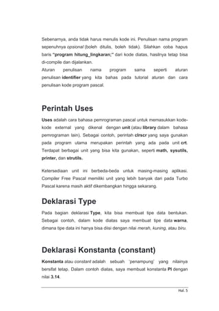 Hal. 5
Sebenarnya, anda tidak harus menulis kode ini. Penulisan nama program
sepenuhnya opsional (boleh ditulis, boleh tidak). Silahkan coba hapus
baris “program hitung_lingkaran;” dari kode diatas, hasilnya tetap bisa
di-compile dan dijalankan.
Aturan penulisan nama program sama seperti aturan
penulisan identifier yang kita bahas pada tutorial aturan dan cara
penulisan kode program pascal.
Perintah Uses
Uses adalah cara bahasa pemrograman pascal untuk memasukkan kode-
kode external yang dikenal dengan unit (atau library dalam bahasa
pemrograman lain). Sebagai contoh, perintah clrscr yang saya gunakan
pada program utama merupakan perintah yang ada pada unit crt.
Terdapat berbagai unit yang bisa kita gunakan, seperti math, sysutils,
printer, dan strutils.
Ketersediaan unit ini berbeda-beda untuk masing-masing aplikasi.
Compiler Free Pascal memiliki unit yang lebih banyak dari pada Turbo
Pascal karena masih aktif dikembangkan hingga sekarang.
Deklarasi Type
Pada bagian deklarasi Type, kita bisa membuat tipe data bentukan.
Sebagai contoh, dalam kode diatas saya membuat tipe data warna,
dimana tipe data ini hanya bisa diisi dengan nilai merah, kuning, atau biru.
Deklarasi Konstanta (constant)
Konstanta atau constant adalah sebuah ‘penampung’ yang nilainya
bersifat tetap. Dalam contoh diatas, saya membuat konstanta PI dengan
nilai 3.14.
 