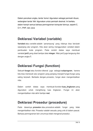 Hal. 6
Dalam penulisan angka, tanda ‘koma’ digunakan sebagai pemisah ribuan,
sedangkan tanda ‘titik’ digunakan untuk pemisah desimal. Ini berlaku
dalam hampir semua bahasa pemrograman komputer lainnya, seperti C,
C++, PHP, dan Java
Deklarasi Variabel (variable)
Variabel atau variable adalah ‘penampung’ yang nilainya bisa berubah
sepanjang alur program. Kita akan sering menggunakan variabel dalam
pembuatan kode program. Pada contoh diatas saya membuat
variabel jari2 yang diset bertipe data integer. Nilai jari2 juga langsung diisi
dengan angka 7.
Deklarasi Fungsi (function)
Sebuah fungsi atau function dikenal juga sebagai subprogram, karena
kita bisa memecah alur program yang panjang menjadi fungsi-fungsi yang
saling terpisah. Berbeda dengan prosedur, fungsi akan mengembalikan
nilai.
Dalam contoh diatas saya membuat function luas_lingkaran yang
digunakan untuk menghitung luas lingkaran. Fungsi ini akan
mengembalikan nilai akhir bertipe real.
Deklarasi Prosedur (procedure)
Pada dasarnya, prosedur atau procedure adalah fungsi yang tidak
mengembalikan nilai. Prosedur adalah sesuatu yang unik di dalam pascal.
Bahasa pemrograman lain umumnya tidak mengenal prosedur.
 