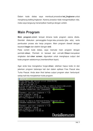 Hal. 7
Dalam kode diatas saya membuat procedure kel_lingkaran untuk
menghitung keliling lingkaran. Karena prosedur tidak mengembalikan nilai,
maka saya langsung menampilkan hasilnya dengan writeln.
Main Program
Main program adalah tempat dimana kode program utama ditulis.
Disinilah dilakukan pemanggilan fungsi atau prosedur (jika ada), serta
pembuatan proses alur kerja program. Main program diawali dengan
keyword begin dan diakhiri dengan end.
Pada contoh kode diatas, saya memulai main program dengan
perintah clrscr. Perintah ini berasal dari unit crt. Clrscr merupakan
singkatan dari clear screen, digunakan untuk menghapus output dari
kode program sebelumnya (membersihkan layar).
Agar anda bisa mengetahui fungsi clrscr, silahkan hapus kode ini dan
jalankan program beberapa kali dari dalam aplikasi Free Pascal atau
Turbo Pascal. Anda akan lihat bahwa output program akan ‘bertumpuk’
setiap kali kita menjalankan kode program.
 