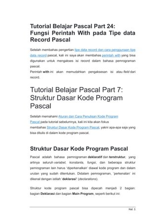 Hal. 1
Tutorial Belajar Pascal Part 24:
Fungsi Perintah With pada Tipe data
Record Pascal
Setelah membahas pengertian tipe data record dan cara penggunaan tipe
data record pascal, kali ini saya akan membahas perintah with yang bisa
digunakan untuk mengakses isi record dalam bahasa pemrograman
pascal.
Perintah with ini akan memudahkan pengaksesan isi atau field dari
record.
Tutorial Belajar Pascal Part 7:
Struktur Dasar Kode Program
Pascal
Setelah memahami Aturan dan Cara Penulisan Kode Program
Pascal pada tutorial sebelumnya, kali ini kita akan fokus
membahas Struktur Dasar Kode Program Pascal, yakni apa-apa saja yang
bisa ditulis di dalam kode program pascal.
Struktur Dasar Kode Program Pascal
Pascal adalah bahasa pemrograman deklaratif dan terstruktur, yang
artinya seluruh variabel, konstanta, fungsi, dan beberapa struktur
pemrograman lain harus ‘diperkenalkan’ diawal kode program dan dalam
urutan yang sudah ditentukan. Didalam pemrograman, ‘perkenalan’ ini
dikenal dengan istilah ‘deklarasi’ (declarations).
Struktur kode program pascal bisa dipecah menjadi 2 bagian:
bagian Deklarasi dan bagian Main Program, seperti berikut ini:
 