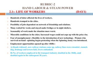 RUBRIC-2
HAND LABOUR & STEAM POWER
2.1:- LIFE OF WORKERS (DAY1)
 Hundreds of labor affected the lives of workers.
 Hundreds tramped to the cities.
 Possibility of jobs dependent on network of friendship and relations.
 Many waited for weeks and stayed under bridges or in night shelters.
 Seasonality of work made the situation more worst.
 Miserable conditions in the cities; Increased wages could not cope up with the price rise.
 Fear of unemployment ; Hostility to the introduction of new technology . Women who
survived on hand –spinning began protesting when the Spinning Jenny was introduced.
 Employment opportunities opened up after 1840s:-
 A) Roads widened , new railway stations came up, railway lines were extended , tunnels
dug, drainage and sewers laid, rivers embanked.
 B) No. of workers employed in the transport industry doubled in the 1840s, amd
doubled again in the subsequent 30 years.
 