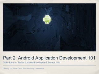 February 19, 2011 @ De La Salle University - Dasmariñas
Part 2: Android Application Development 101
Mike Rivera - Señior Android Developer @ Excitor Asia
 