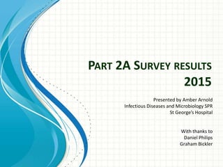 PART 2A SURVEY RESULTS
2015
Presented by Amber Arnold
Infectious Diseases and Microbiology SPR
St George’s Hospital
With thanks to
Daniel Philips
Graham Bickler
 