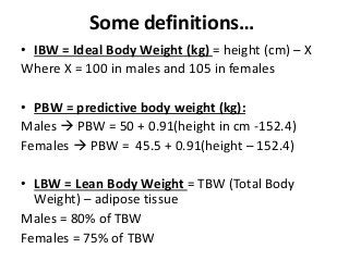 Some definitions…
• IBW = Ideal Body Weight (kg) = height (cm) – X
Where X = 100 in males and 105 in females
• PBW = predictive body weight (kg):
Males  PBW = 50 + 0.91(height in cm -152.4)
Females  PBW = 45.5 + 0.91(height – 152.4)
• LBW = Lean Body Weight = TBW (Total Body
Weight) – adipose tissue
Males = 80% of TBW
Females = 75% of TBW
 