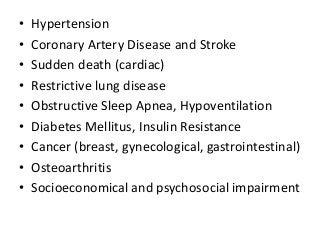 • Hypertension
• Coronary Artery Disease and Stroke
• Sudden death (cardiac)
• Restrictive lung disease
• Obstructive Sleep Apnea, Hypoventilation
• Diabetes Mellitus, Insulin Resistance
• Cancer (breast, gynecological, gastrointestinal)
• Osteoarthritis
• Socioeconomical and psychosocial impairment
 