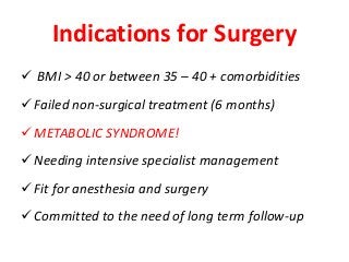 Indications for Surgery
 BMI > 40 or between 35 – 40 + comorbidities
Failed non-surgical treatment (6 months)
METABOLIC SYNDROME!
Needing intensive specialist management
Fit for anesthesia and surgery
Committed to the need of long term follow-up
 