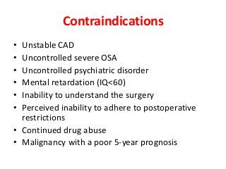 Contraindications
• Unstable CAD
• Uncontrolled severe OSA
• Uncontrolled psychiatric disorder
• Mental retardation (IQ<60)
• Inability to understand the surgery
• Perceived inability to adhere to postoperative
restrictions
• Continued drug abuse
• Malignancy with a poor 5-year prognosis
 