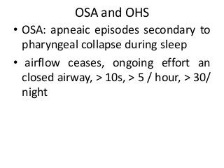 OSA and OHS
• OSA: apneaic episodes secondary to
pharyngeal collapse during sleep
• airflow ceases, ongoing effort an
closed airway, > 10s, > 5 / hour, > 30/
night
 
