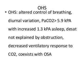 OHS
• OHS: altered control of breathing,
diurnal variation, PaCO2> 5.9 kPA
with increased 1.3 kPA asleep, desat
not explained by obstruction,
decreased ventilatory response to
CO2, coexists with OSA
 