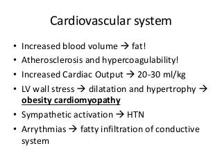 Cardiovascular system
• Increased blood volume  fat!
• Atherosclerosis and hypercoagulability!
• Increased Cardiac Output  20-30 ml/kg
• LV wall stress  dilatation and hypertrophy 
obesity cardiomyopathy
• Sympathetic activation  HTN
• Arrythmias  fatty infiltration of conductive
system
 