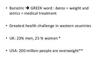 • Bariatric  GREEK word : baros = weight and
iatrics = medical treatment
• Greatest health challenge in western countries
• UK: 23% men, 25 % women *
• USA: 200 million people are overweight**
 