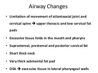 Airway Changes
• Limitation of movement of atlantoaxial joint and
cervical spine  upper thoracic and low cervical fat
pads
• Excessive tissue folds in the mouth and pharynx
• Suprasternal, presternal and posterior cervical fat
• Short thick neck
• Very thick submental fat pad
• OSA  excessive tissue in lateral pharyngeal walls
 