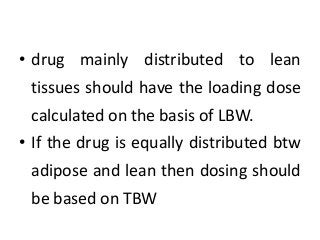 • drug mainly distributed to lean
tissues should have the loading dose
calculated on the basis of LBW.
• If the drug is equally distributed btw
adipose and lean then dosing should
be based on TBW
 