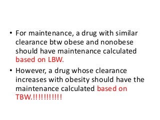• For maintenance, a drug with similar
clearance btw obese and nonobese
should have maintenance calculated
based on LBW.
• However, a drug whose clearance
increases with obesity should have the
maintenance calculated based on
TBW.!!!!!!!!!!!
 