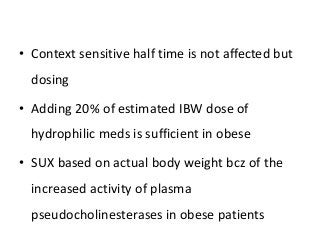 • Context sensitive half time is not affected but
dosing
• Adding 20% of estimated IBW dose of
hydrophilic meds is sufficient in obese
• SUX based on actual body weight bcz of the
increased activity of plasma
pseudocholinesterases in obese patients
 