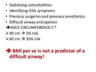 • Stabilizing comorbidities
• Identifying OSA symptoms
• Previous surgeries and previous anesthetics
• Difficult airway anticipation
NECK CIRCUMFERENCE!!:*
40 cm  5% risk
60 cm  35% risk
 BMI per se is not a predictor of a
difficult airway!
 
