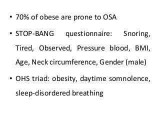 • 70% of obese are prone to OSA
• STOP-BANG questionnaire: Snoring,
Tired, Observed, Pressure blood, BMI,
Age, Neck circumference, Gender (male)
• OHS triad: obesity, daytime somnolence,
sleep-disordered breathing
 