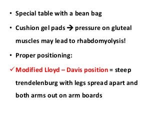 • Special table with a bean bag
• Cushion gel pads  pressure on gluteal
muscles may lead to rhabdomyolysis!
• Proper positioning:
Modified Lloyd – Davis position = steep
trendelenburg with legs spread apart and
both arms out on arm boards
 
