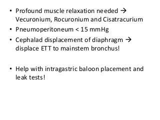 • Profound muscle relaxation needed 
Vecuronium, Rocuronium and Cisatracurium
• Pneumoperitoneum < 15 mmHg
• Cephalad displacement of diaphragm 
displace ETT to mainstem bronchus!
• Help with intragastric baloon placement and
leak tests!
 