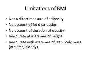 Limitations of BMI
• Not a direct measure of adiposity
• No account of fat distribution
• No account of duration of obesity
• Inaccurate at extremes of height
• Inaccurate with extremes of lean body mass
(athletes, elderly)
 