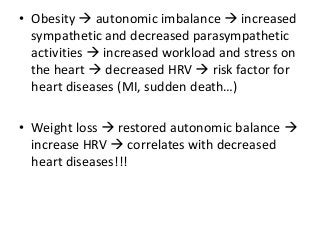 • Obesity  autonomic imbalance  increased
sympathetic and decreased parasympathetic
activities  increased workload and stress on
the heart  decreased HRV  risk factor for
heart diseases (MI, sudden death…)
• Weight loss  restored autonomic balance 
increase HRV  correlates with decreased
heart diseases!!!
 
