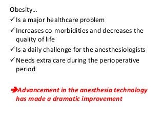 Obesity…
Is a major healthcare problem
Increases co-morbidities and decreases the
quality of life
Is a daily challenge for the anesthesiologists
Needs extra care during the perioperative
period
Advancement in the anesthesia technology
has made a dramatic improvement
 
