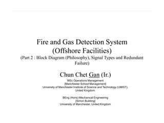 Fire and Gas Detection System
(Offshore Facilities)
(Part 2 : Block Diagram (Philosophy), Signal Types and Redundant
Failure)
Chun Chet Gan (Ir.)
MSc Operations Management
[Manchester School Management]
University of Manchester Institute of Science and Technology (UMIST),
United Kingdom.
BEng (Hons) Mechanical Engineering
[Simon Building]
University of Manchester, United Kingdom
 