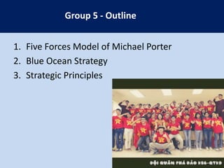 Group 5 - Outline
1. Five Forces Model of Michael Porter
2. Blue Ocean Strategy
3. Strategic Principles

 