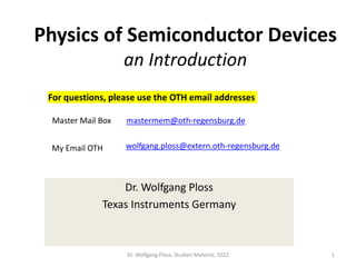 Physics of Semiconductor Devices
an Introduction
Dr. Wolfgang Ploss
Texas Instruments Germany
Dr. Wolfgang Ploss, Studien Material, 2022 1
wolfgang.ploss@extern.oth-regensburg.de
My Email OTH
mastermem@oth-regensburg.de
Master Mail Box
For questions, please use the OTH email addresses
 