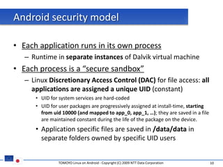 Android security model

• Each application runs in its own process
   – Runtime in separate instances of Dalvik virtual machine
• Each process is a “secure sandbox”
   – Linux Discretionary Access Control (DAC) for file access: all
     applications are assigned a unique UID (constant)
      • UID for system services are hard-coded
      • UID for user packages are progressively assigned at install-time, starting
        from uid 10000 (and mapped to app_0, app_1, …); they are saved in a file
        are maintained constant during the life of the package on the device.
      • Application specific files are saved in /data/data in
        separate folders owned by specific UID users


                TOMOYO Linux on Android - Copyright (C) 2009 NTT Data Corporation    10
 