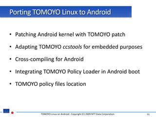 Porting TOMOYO Linux to Android

• Patching Android kernel with TOMOYO patch

• Adapting TOMOYO ccstools for embedded purposes

• Cross-compiling for Android

• Integrating TOMOYO Policy Loader in Android boot

• TOMOYO policy files location



            TOMOYO Linux on Android - Copyright (C) 2009 NTT Data Corporation   11
 