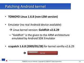 Patching Android kernel

• TOMOYO Linux 1.6.8 (non-LSM version)

• Emulator (no real Android device available)
    Linux kernel version: Goldfish v2.6.29
   – “Goldfish” is the given to the ARM architecture
     emulated by Android SDK Emulator

• ccspatch 1.6.8 (2009/05/28) for kernel vanilla v2.6.29

                       TOMOYO Linux
                                          Kernel



             TOMOYO Linux on Android - Copyright (C) 2009 NTT Data Corporation   13
 