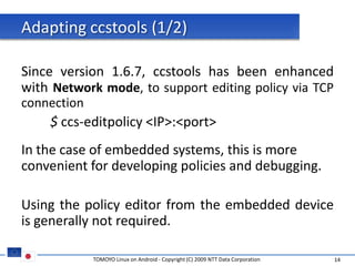 Adapting ccstools (1/2)

Since version 1.6.7, ccstools has been enhanced
with Network mode, to support editing policy via TCP
connection
    $ ccs-editpolicy <IP>:<port>
In the case of embedded systems, this is more
convenient for developing policies and debugging.

Using the policy editor from the embedded device
is generally not required.

             TOMOYO Linux on Android - Copyright (C) 2009 NTT Data Corporation   14
 