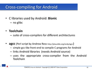 Cross-compiling for Android

• C libraries used by Android: Bionic
    – no glibc

• Toolchain
    – suite of cross-compilers for different architectures

• agcc (Perl script by Andrew Ross http://plausible.org/andy/agcc)
    – simple gcc-like front-end to compile C programs for Android
    – links Android libraries (needs Android source)
    – uses the appropriate cross-compiler from the Android
      Toolchain

                 TOMOYO Linux on Android - Copyright (C) 2009 NTT Data Corporation   16
 