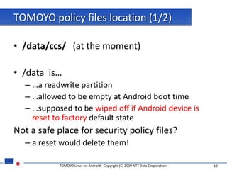 TOMOYO policy files location (1/2)

• /data/ccs/ (at the moment)

• /data is…
  – …a readwrite partition
  – …allowed to be empty at Android boot time
  – …supposed to be wiped off if Android device is
    reset to factory default state
Not a safe place for security policy files?
  – a reset would delete them!

            TOMOYO Linux on Android - Copyright (C) 2009 NTT Data Corporation   19
 