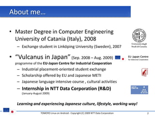 About me…

• Master Degree in Computer Engineering
  University of Catania (Italy), 2008
                                                                                        Università degli
   – Exchange student in Linköping University (Sweden), 2007                            Studi di Catania




• “Vulcanus in Japan” (Sep. 2008 – Aug. 2009)
  programme of the EU-Japan Centre for Industrial Cooperation
   – Industrial placement-oriented student exchange
   – Scholarship offered by EU and Japanese METI
   – Japanese language intensive course , cultural activities
   – Internship in NTT Data Corporation (R&D)
      (January-August 2009)


   Learning and experiencing Japanese culture, lifestyle, working way!

                    TOMOYO Linux on Android - Copyright (C) 2009 NTT Data Corporation                      2
 
