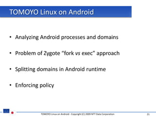 TOMOYO Linux on Android


• Analyzing Android processes and domains

• Problem of Zygote “fork vs exec” approach

• Splitting domains in Android runtime

• Enforcing policy



            TOMOYO Linux on Android - Copyright (C) 2009 NTT Data Corporation   21
 