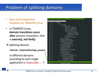 Problem of splitting domains

• New and unexpected
  situation for TOMOYO Linux
• In TOMOYO Linux,
  domain transitions occur
  after process invocation, that
  is execve(), not fork()
 Splitting domain
   <kernel> /system/bin/app_process

  in different domains
  according to each single
  application is impossible. . . ?

                 TOMOYO Linux on Android - Copyright (C) 2009 NTT Data Corporation   26
 