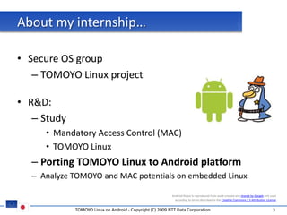 About my internship…

• Secure OS group
   – TOMOYO Linux project

• R&D:
   – Study
     • Mandatory Access Control (MAC)
     • TOMOYO Linux
  – Porting TOMOYO Linux to Android platform
  – Analyze TOMOYO and MAC potentials on embedded Linux

                                                           Android Robot is reproduced from work created and shared by Google and used
                                                             according to terms described in the Creative Commons 2.5 Attribution License


             TOMOYO Linux on Android - Copyright (C) 2009 NTT Data Corporation                                                        3
 
