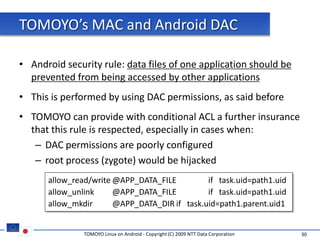 TOMOYO’s MAC and Android DAC

• Android security rule: data files of one application should be
  prevented from being accessed by other applications
• This is performed by using DAC permissions, as said before
• TOMOYO can provide with conditional ACL a further insurance
  that this rule is respected, especially in cases when:
   – DAC permissions are poorly configured
   – root process (zygote) would be hijacked
      allow_read/write @APP_DATA_FILE         if task.uid=path1.uid
      allow_unlink     @APP_DATA_FILE         if task.uid=path1.uid
      allow_mkdir      @APP_DATA_DIR if task.uid=path1.parent.uid1


               TOMOYO Linux on Android - Copyright (C) 2009 NTT Data Corporation   30
 